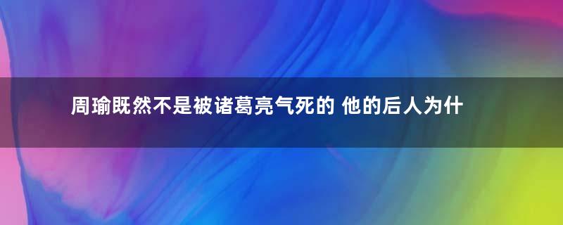周瑜既然不是被诸葛亮气死的 他的后人为什么没有站出来辟谣